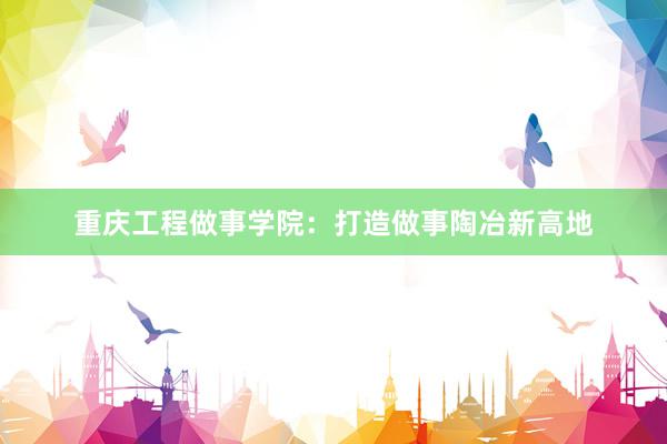 重庆工程做事学院：打造做事陶冶新高地