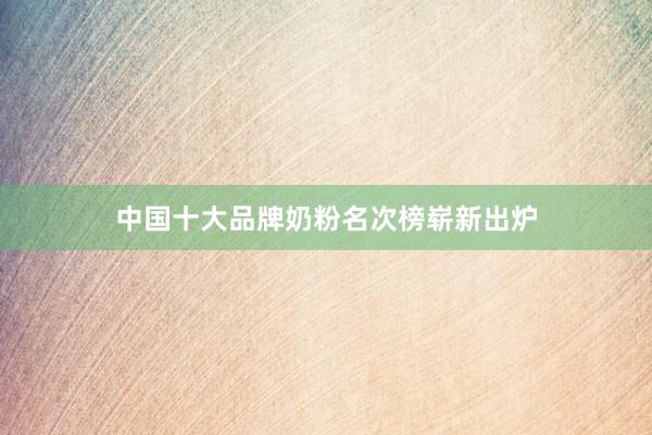 中国十大品牌奶粉名次榜崭新出炉