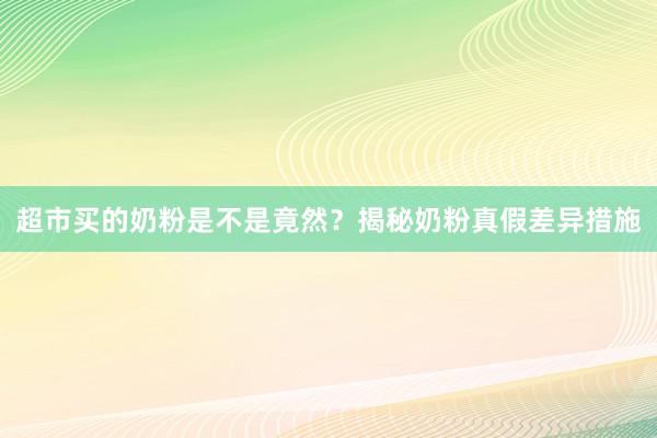 超市买的奶粉是不是竟然？揭秘奶粉真假差异措施