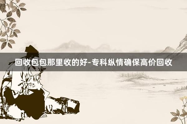 回收包包那里收的好-专科纵情确保高价回收