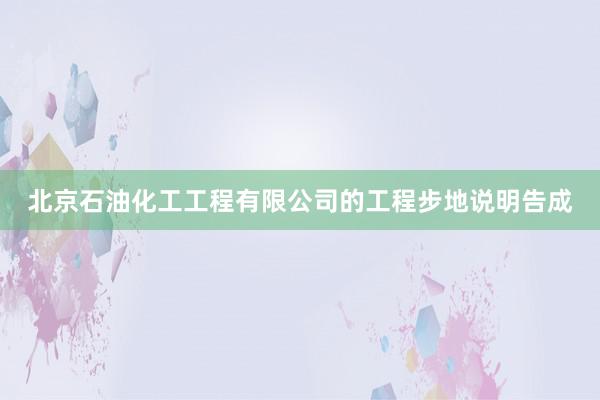 北京石油化工工程有限公司的工程步地说明告成
