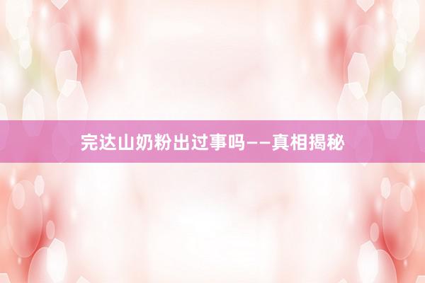 完达山奶粉出过事吗——真相揭秘