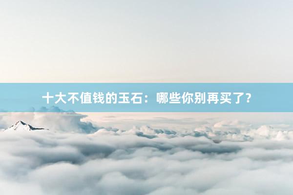十大不值钱的玉石：哪些你别再买了？