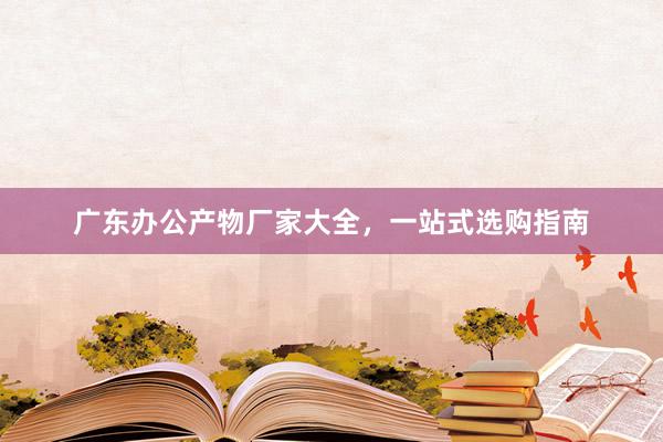 广东办公产物厂家大全，一站式选购指南