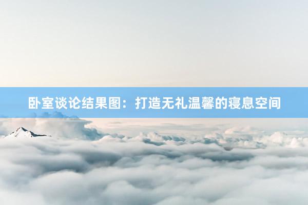 卧室谈论结果图：打造无礼温馨的寝息空间