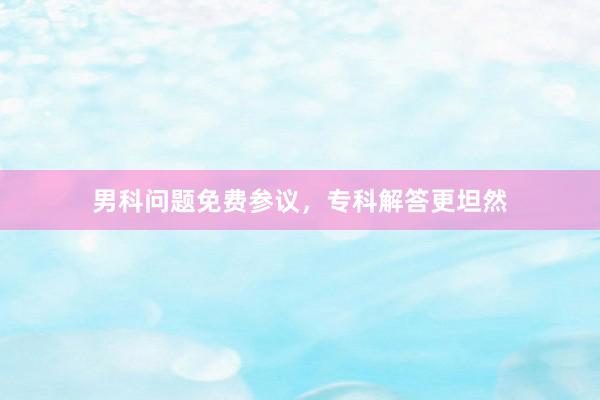男科问题免费参议，专科解答更坦然