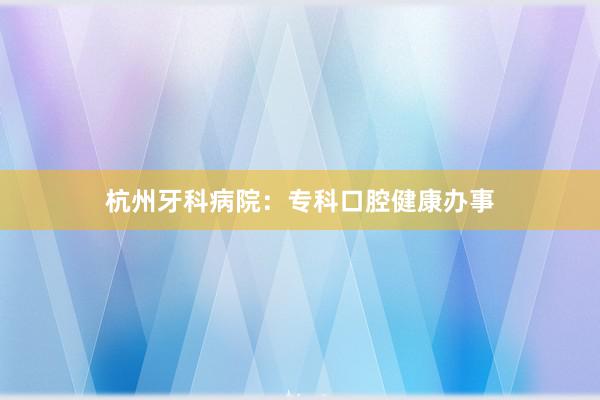 杭州牙科病院：专科口腔健康办事