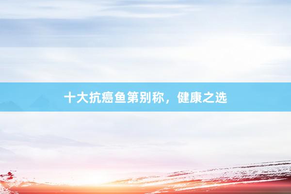 十大抗癌鱼第别称，健康之选