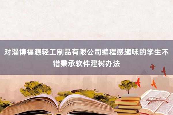 对淄博福源轻工制品有限公司编程感趣味的学生不错秉承软件建树办法