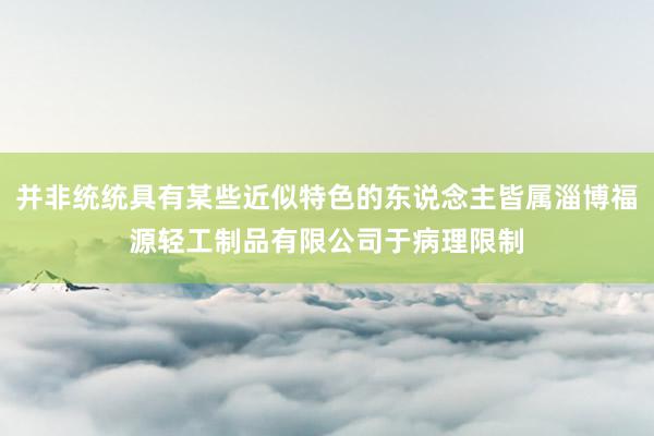 并非统统具有某些近似特色的东说念主皆属淄博福源轻工制品有限公司于病理限制